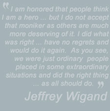 I am honored that people think I am a hero ... but I do
          not accept that moniker as others are much more deserving of it. I did what was right ...
          have no regrets and would do it again.  As you see, we were just ordinary  people placed
          in some extraordinary situations and did the right thing ... as all should do - Jeffrey Wigand